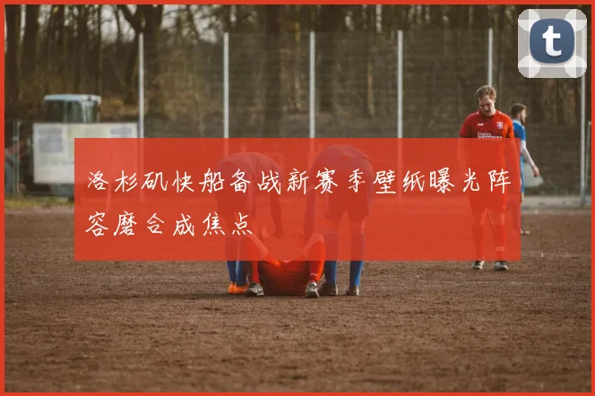 洛杉矶快船备战新赛季壁纸曝光阵容磨合成焦点