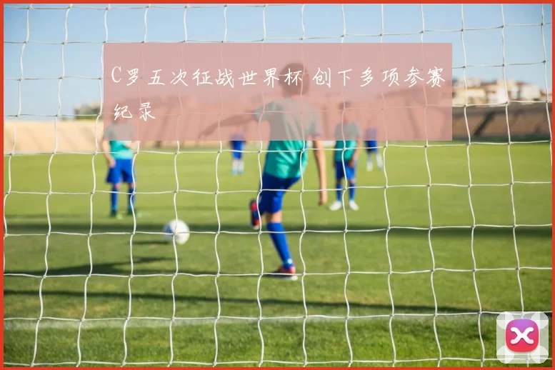 C罗五次征战世界杯 创下多项参赛纪录