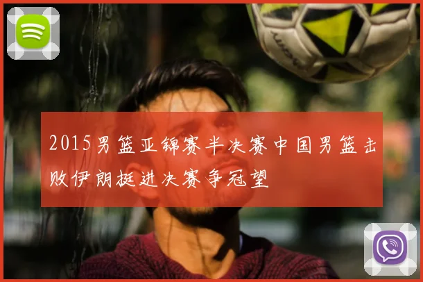 2015男篮亚锦赛半决赛中国男篮击败伊朗挺进决赛争冠望