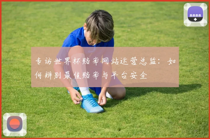 专访世界杯赔率网站运营总监：如何辨别最佳赔率与平台安全