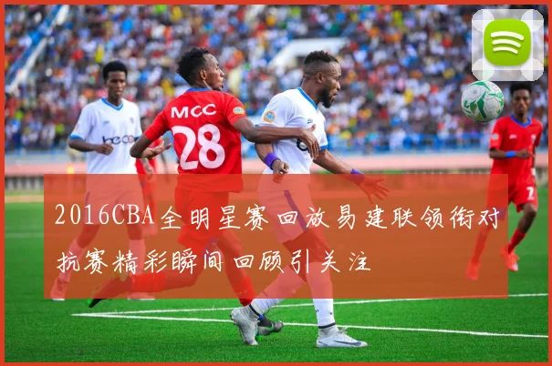 2016CBA全明星赛回放易建联领衔对抗赛精彩瞬间回顾引关注