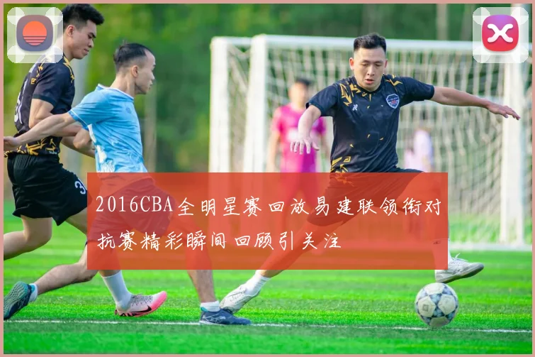 2016CBA全明星赛回放易建联领衔对抗赛精彩瞬间回顾引关注