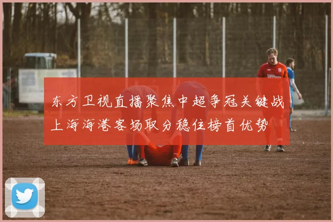 东方卫视直播聚焦中超争冠关键战上海海港客场取分稳住榜首优势