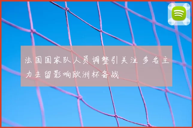法国国家队人员调整引关注 多名主力去留影响欧洲杯备战