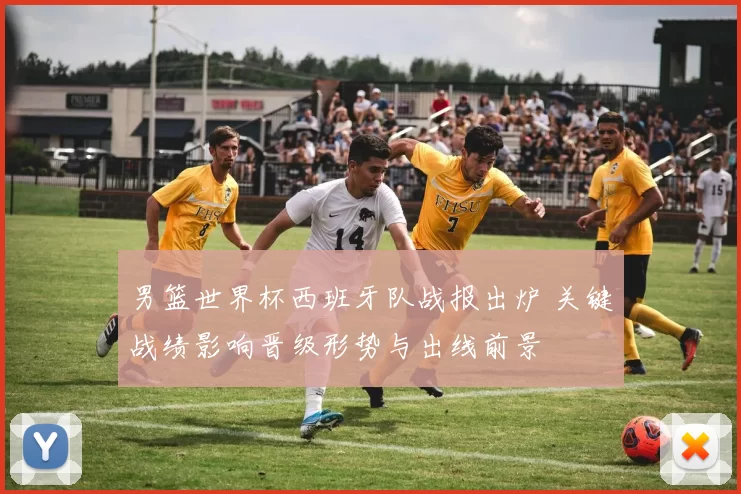 男篮世界杯西班牙队战报出炉 关键战绩影响晋级形势与出线前景