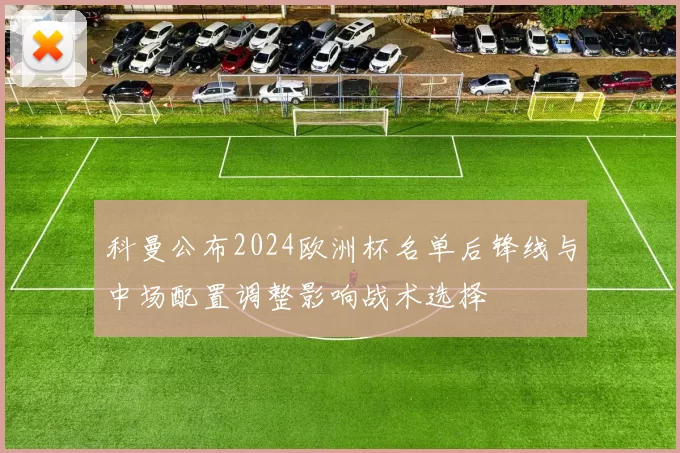 科曼公布2024欧洲杯名单后锋线与中场配置调整影响战术选择