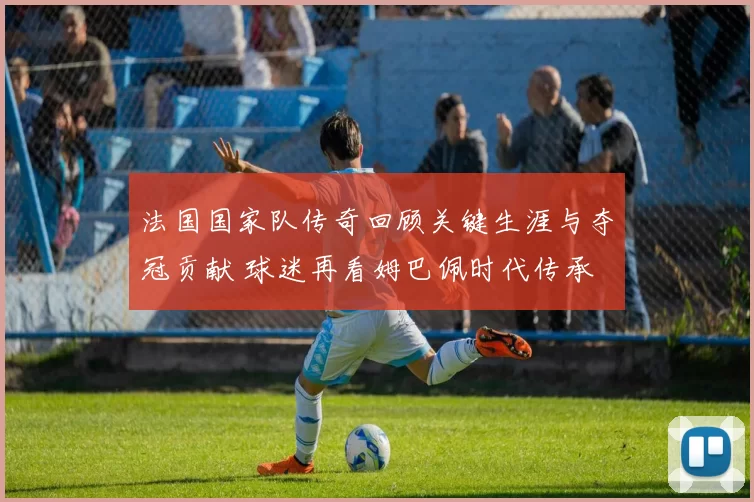法国国家队传奇回顾关键生涯与夺冠贡献 球迷再看姆巴佩时代传承
