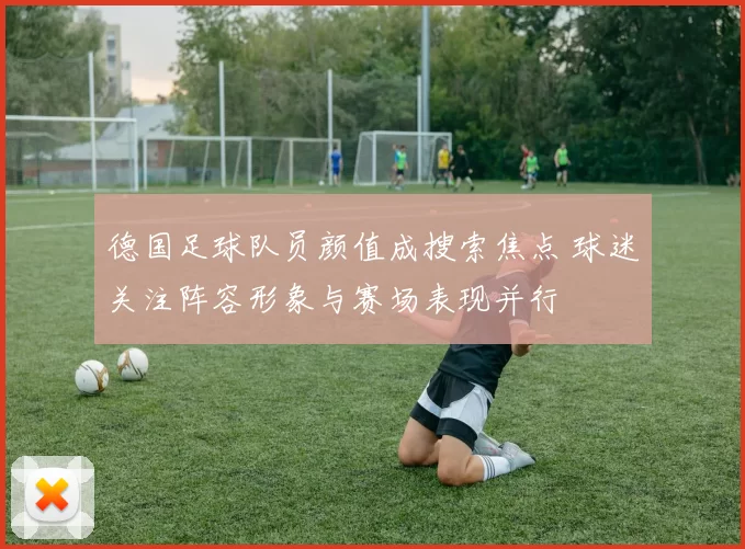 德国足球队员颜值成搜索焦点 球迷关注阵容形象与赛场表现并行