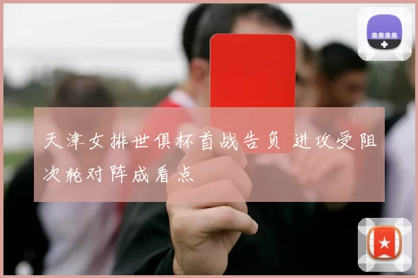 天津女排世俱杯首战告负 进攻受阻次轮对阵成看点