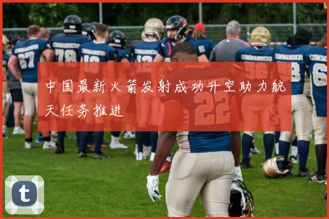 中国最新火箭发射成功升空助力航天任务推进