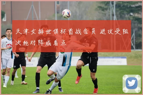 天津女排世俱杯首战告负 进攻受阻次轮对阵成看点