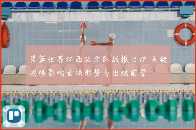 男篮世界杯西班牙队战报出炉 关键战绩影响晋级形势与出线前景