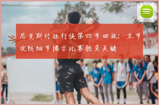 尼克斯对独行侠第四节回放：末节攻防细节揭示比赛胜负关键