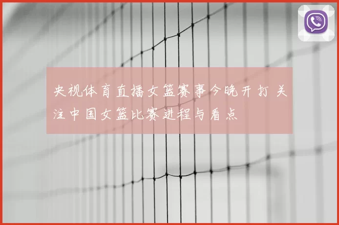 央视体育直播女篮赛事今晚开打 关注中国女篮比赛进程与看点
