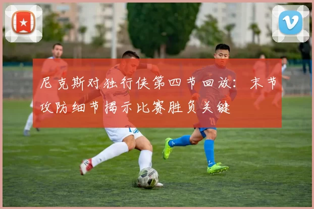 尼克斯对独行侠第四节回放：末节攻防细节揭示比赛胜负关键