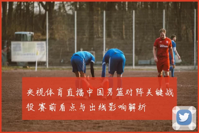 央视体育直播中国男篮对阵关键战役 赛前看点与出线影响解析