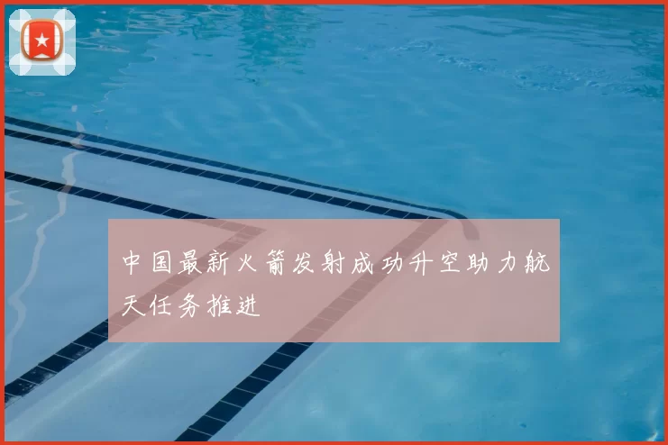 中国最新火箭发射成功升空助力航天任务推进