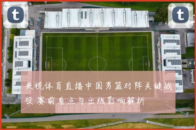 央视体育直播中国男篮对阵关键战役 赛前看点与出线影响解析