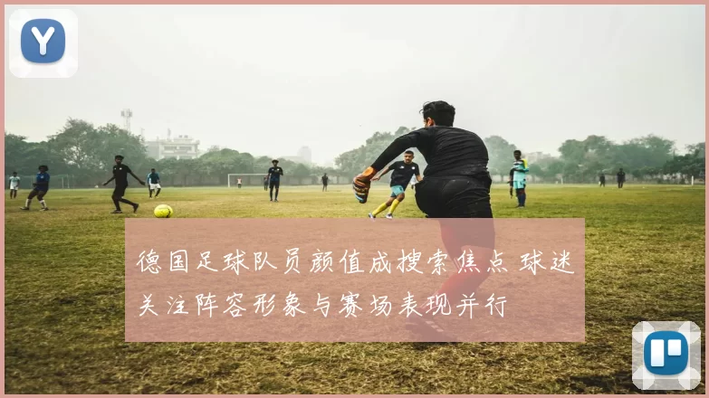 德国足球队员颜值成搜索焦点 球迷关注阵容形象与赛场表现并行