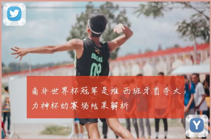 南非世界杯冠军是谁 西班牙首夺大力神杯的赛场结果解析