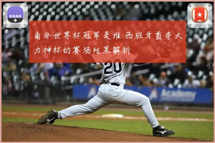 南非世界杯冠军是谁 西班牙首夺大力神杯的赛场结果解析