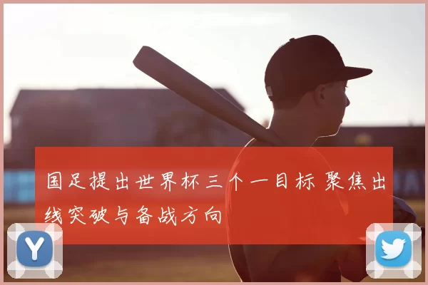 国足提出世界杯三个一目标 聚焦出线突破与备战方向