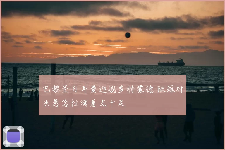 巴黎圣日耳曼迎战多特蒙德 欧冠对决悬念拉满看点十足