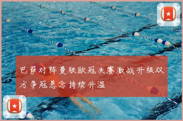 巴萨对阵曼联欧冠决赛激战升级双方争冠悬念持续升温