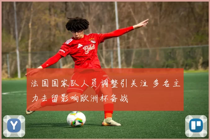 法国国家队人员调整引关注 多名主力去留影响欧洲杯备战
