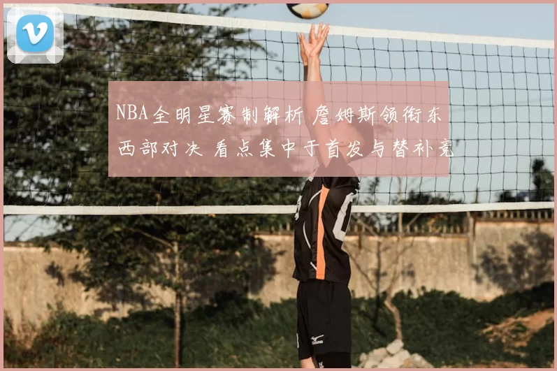 NBA全明星赛制解析 詹姆斯领衔东西部对决 看点集中于首发与替补竞争