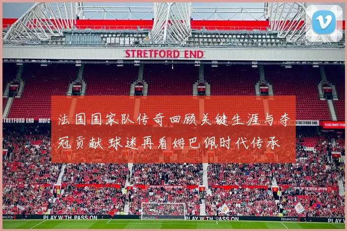 法国国家队传奇回顾关键生涯与夺冠贡献 球迷再看姆巴佩时代传承