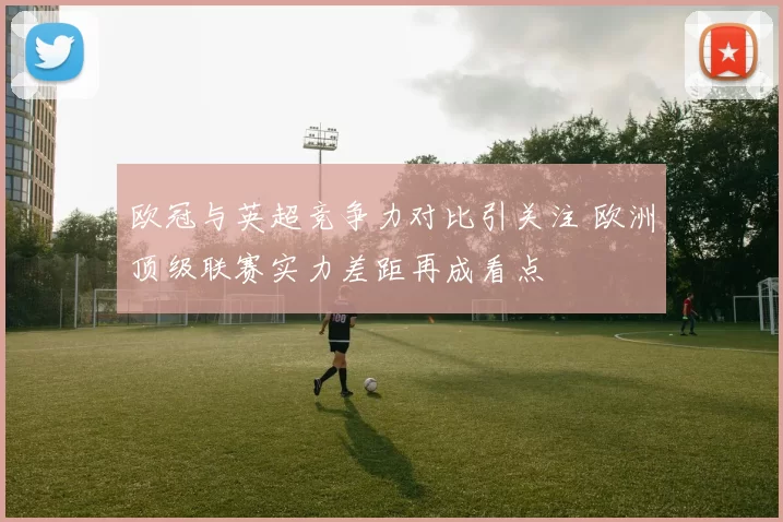 欧冠与英超竞争力对比引关注 欧洲顶级联赛实力差距再成看点