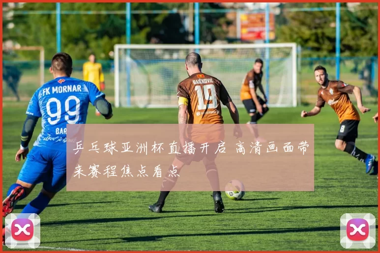 乒乓球亚洲杯直播开启 高清画面带来赛程焦点看点