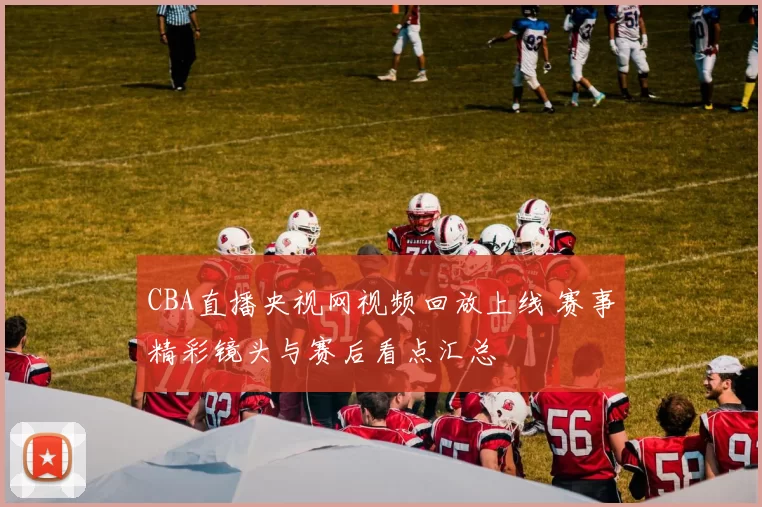 CBA直播央视网视频回放上线 赛事精彩镜头与赛后看点汇总