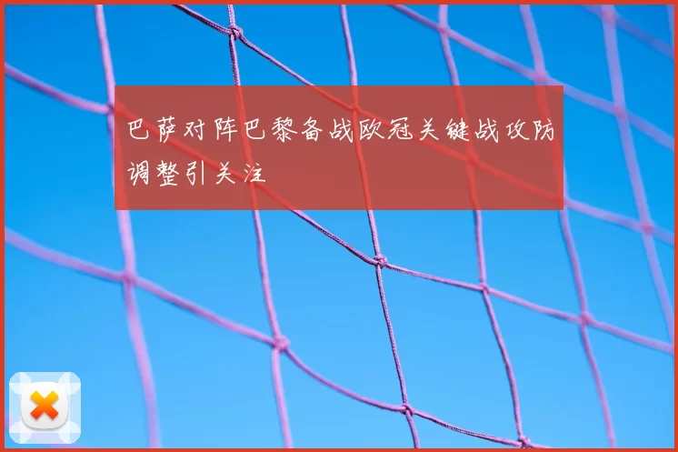 巴萨对阵巴黎备战欧冠关键战攻防调整引关注