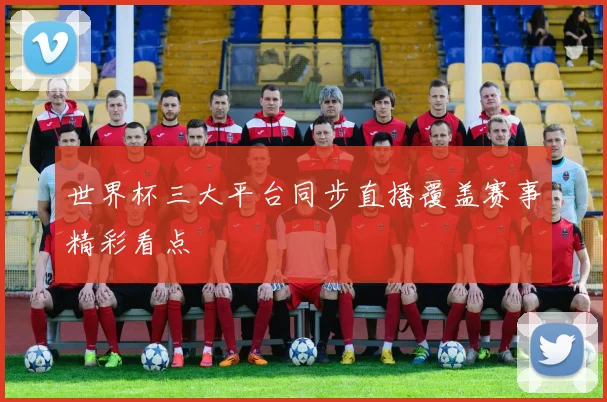 世界杯三大平台同步直播覆盖赛事精彩看点