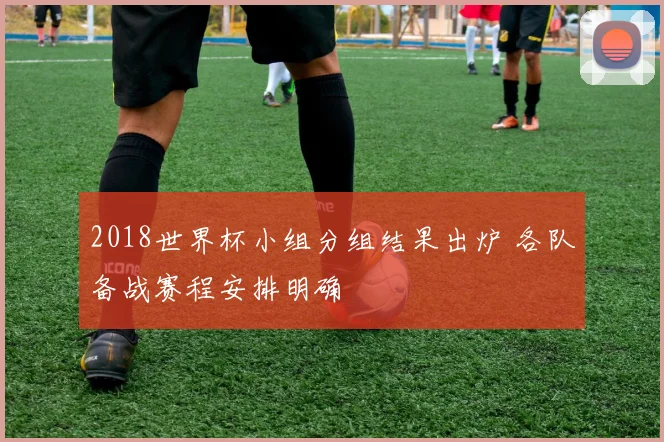 2018世界杯小组分组结果出炉 各队备战赛程安排明确