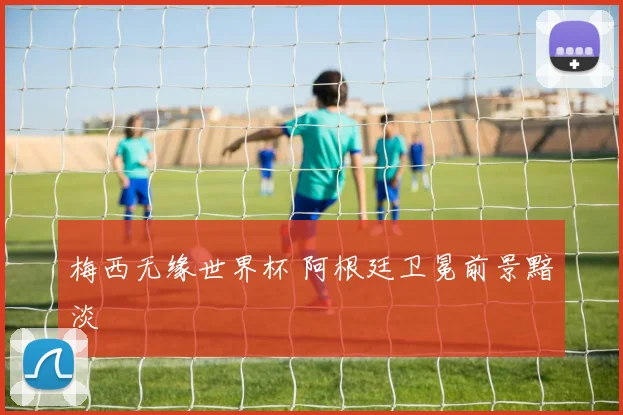 梅西无缘世界杯 阿根廷卫冕前景黯淡