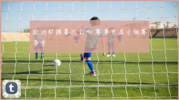 欧洲杯揭幕战打响 赛事开启小组赛争夺